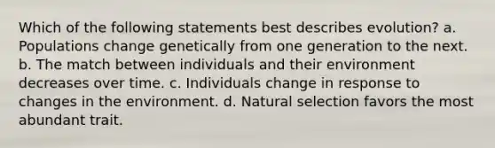 Which of the following statements best describes evolution? a. Populations change genetically from one generation to the next. b. The match between individuals and their environment decreases over time. c. Individuals change in response to changes in the environment. d. Natural selection favors the most abundant trait.