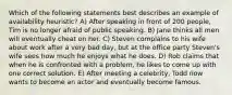 Which of the following statements best describes an example of availability heuristic? A) After speaking in front of 200 people, Tim is no longer afraid of public speaking. B) Jane thinks all men will eventually cheat on her. C) Steven complains to his wife about work after a very bad day, but at the office party Steven's wife sees how much he enjoys what he does. D) Rob claims that when he is confronted with a problem, he likes to come up with one correct solution. E) After meeting a celebrity, Todd now wants to become an actor and eventually become famous.