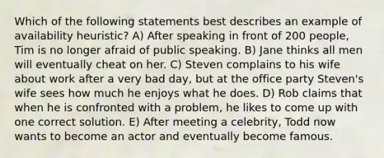 Which of the following statements best describes an example of availability heuristic? A) After speaking in front of 200 people, Tim is no longer afraid of public speaking. B) Jane thinks all men will eventually cheat on her. C) Steven complains to his wife about work after a very bad day, but at the office party Steven's wife sees how much he enjoys what he does. D) Rob claims that when he is confronted with a problem, he likes to come up with one correct solution. E) After meeting a celebrity, Todd now wants to become an actor and eventually become famous.