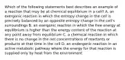 Which of the following statements best describes an example of a reaction that may be at chemical equilibrium in a cell? A. an exergonic reaction in which the entropy change in the cell is precisely balanced by an opposite entropy change in the cell's surroundings B. an exergonic reaction in which the free energy at equilibrium is higher than the energy content of the reaction at any point away from equilibrium C. a chemical reaction in which there is no change in the net concentrations of reactants or products at that time in the cell D. an endergonic reaction in an active metabolic pathway where the energy for that reaction is supplied only by heat from the environment