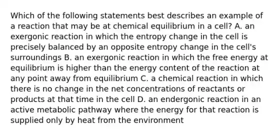 Which of the following statements best describes an example of a reaction that may be at chemical equilibrium in a cell? A. an exergonic reaction in which the entropy change in the cell is precisely balanced by an opposite entropy change in the cell's surroundings B. an exergonic reaction in which the free energy at equilibrium is higher than the energy content of the reaction at any point away from equilibrium C. a chemical reaction in which there is no change in the net concentrations of reactants or products at that time in the cell D. an endergonic reaction in an active metabolic pathway where the energy for that reaction is supplied only by heat from the environment