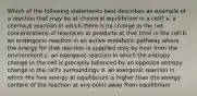 Which of the following statements best describes an example of a reaction that may be at chemical equilibrium in a cell? a. a chemical reaction in which there is no change in the net concentrations of reactants or products at that time in the cell b. an endergonic reaction in an active metabolic pathway where the energy for that reaction is supplied only by heat from the environment c. an exergonic reaction in which the entropy change in the cell is precisely balanced by an opposite entropy change in the cell's surroundings d. an exergonic reaction in which the free energy at equilibrium is higher than the energy content of the reaction at any point away from equilibrium