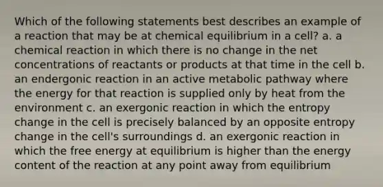 Which of the following statements best describes an example of a reaction that may be at chemical equilibrium in a cell? a. a chemical reaction in which there is no change in the net concentrations of reactants or products at that time in the cell b. an endergonic reaction in an active metabolic pathway where the energy for that reaction is supplied only by heat from the environment c. an exergonic reaction in which the entropy change in the cell is precisely balanced by an opposite entropy change in the cell's surroundings d. an exergonic reaction in which the free energy at equilibrium is higher than the energy content of the reaction at any point away from equilibrium