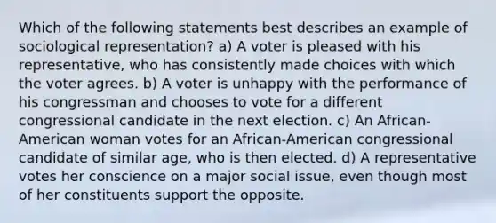 Which of the following statements best describes an example of sociological representation? a) A voter is pleased with his representative, who has consistently made choices with which the voter agrees. b) A voter is unhappy with the performance of his congressman and chooses to vote for a different congressional candidate in the next election. c) An African-American woman votes for an African-American congressional candidate of similar age, who is then elected. d) A representative votes her conscience on a major social issue, even though most of her constituents support the opposite.