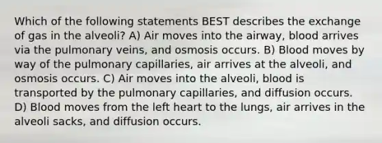 Which of the following statements BEST describes the exchange of gas in the alveoli? A) Air moves into the airway, blood arrives via the pulmonary veins, and osmosis occurs. B) Blood moves by way of the pulmonary capillaries, air arrives at the alveoli, and osmosis occurs. C) Air moves into the alveoli, blood is transported by the pulmonary capillaries, and diffusion occurs. D) Blood moves from the left heart to the lungs, air arrives in the alveoli sacks, and diffusion occurs.