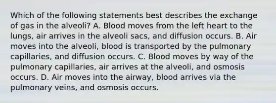 Which of the following statements best describes the exchange of gas in the alveoli? A. Blood moves from the left heart to the​ lungs, air arrives in the alveoli​ sacs, and diffusion occurs. B. Air moves into the​ alveoli, blood is transported by the pulmonary​ capillaries, and diffusion occurs. C. Blood moves by way of the pulmonary​ capillaries, air arrives at the​ alveoli, and osmosis occurs. D. Air moves into the​ airway, blood arrives via the pulmonary​ veins, and osmosis occurs.