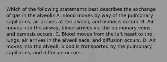 Which of the following statements best describes the exchange of gas in the​ alveoli? A. Blood moves by way of the pulmonary​ capillaries, air arrives at the​ alveoli, and osmosis occurs. B. Air moves into the​ airway, blood arrives via the pulmonary​ veins, and osmosis occurs. C. Blood moves from the left heart to the​ lungs, air arrives in the alveoli​ sacs, and diffusion occurs. D. Air moves into the​ alveoli, blood is transported by the pulmonary​ capillaries, and diffusion occurs.