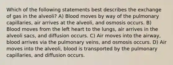 Which of the following statements best describes the exchange of gas in the alveoli? A) Blood moves by way of the pulmonary capillaries, air arrives at the alveoli, and osmosis occurs. B) Blood moves from the left heart to the lungs, air arrives in the alveoli sacs, and diffusion occurs. C) Air moves into the airway, blood arrives via the pulmonary veins, and osmosis occurs. D) Air moves into the alveoli, blood is transported by the pulmonary capillaries, and diffusion occurs.