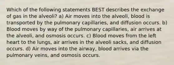 Which of the following statements BEST describes the exchange of gas in the alveoli? a) Air moves into the alveoli, blood is transported by the pulmonary capillaries, and diffusion occurs. b) Blood moves by way of the pulmonary capillaries, air arrives at the alveoli, and osmosis occurs. c) Blood moves from the left heart to the lungs, air arrives in the alveoli sacks, and diffusion occurs. d) Air moves into the airway, blood arrives via the pulmonary veins, and osmosis occurs.