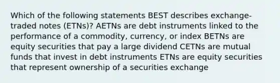 Which of the following statements BEST describes exchange-traded notes (ETNs)? AETNs are debt instruments linked to the performance of a commodity, currency, or index BETNs are equity securities that pay a large dividend CETNs are mutual funds that invest in debt instruments ETNs are equity securities that represent ownership of a securities exchange