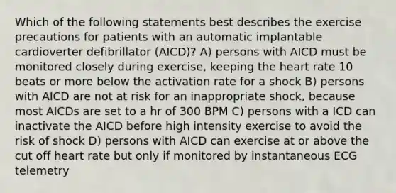 Which of the following statements best describes the exercise precautions for patients with an automatic implantable cardioverter defibrillator (AICD)? A) persons with AICD must be monitored closely during exercise, keeping <a href='https://www.questionai.com/knowledge/kya8ocqc6o-the-heart' class='anchor-knowledge'>the heart</a> rate 10 beats or more below the activation rate for a shock B) persons with AICD are not at risk for an inappropriate shock, because most AICDs are set to a hr of 300 BPM C) persons with a ICD can inactivate the AICD before high intensity exercise to avoid the risk of shock D) persons with AICD can exercise at or above the cut off heart rate but only if monitored by instantaneous ECG telemetry