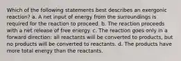 Which of the following statements best describes an exergonic reaction? a. A net input of energy from the surroundings is required for the reaction to proceed. b. The reaction proceeds with a net release of free energy. c. The reaction goes only in a forward direction: all reactants will be converted to products, but no products will be converted to reactants. d. The products have more total energy than the reactants.