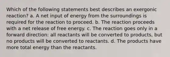 Which of the following statements best describes an exergonic reaction? a. A net input of energy from the surroundings is required for the reaction to proceed. b. The reaction proceeds with a net release of free energy. c. The reaction goes only in a forward direction: all reactants will be converted to products, but no products will be converted to reactants. d. The products have more total energy than the reactants.