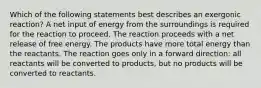 Which of the following statements best describes an exergonic reaction? A net input of energy from the surroundings is required for the reaction to proceed. The reaction proceeds with a net release of free energy. The products have more total energy than the reactants. The reaction goes only in a forward direction: all reactants will be converted to products, but no products will be converted to reactants.