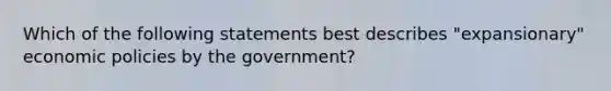 Which of the following statements best describes "expansionary" economic policies by the government?