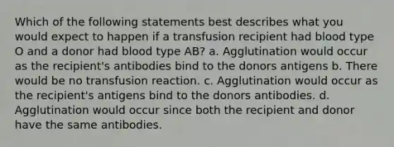 Which of the following statements best describes what you would expect to happen if a transfusion recipient had blood type O and a donor had blood type AB? a. Agglutination would occur as the recipient's antibodies bind to the donors antigens b. There would be no transfusion reaction. c. Agglutination would occur as the recipient's antigens bind to the donors antibodies. d. Agglutination would occur since both the recipient and donor have the same antibodies.