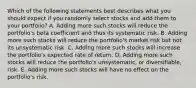 Which of the following statements best describes what you should expect if you randomly select stocks and add them to your portfolio? A. Adding more such stocks will reduce the portfolio's beta coefficient and thus its systematic risk. B. Adding more such stocks will reduce the portfolio's market risk but not its unsystematic risk. C. Adding more such stocks will increase the portfolio's expected rate of return. D. Adding more such stocks will reduce the portfolio's unsystematic, or diversifiable, risk. E. Adding more such stocks will have no effect on the portfolio's risk.