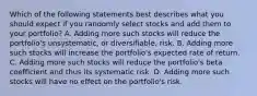 Which of the following statements best describes what you should expect if you randomly select stocks and add them to your portfolio? A. Adding more such stocks will reduce the portfolio's unsystematic, or diversifiable, risk. B. Adding more such stocks will increase the portfolio's expected rate of return. C. Adding more such stocks will reduce the portfolio's beta coefficient and thus its systematic risk. D. Adding more such stocks will have no effect on the portfolio's risk.