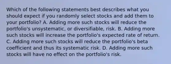 Which of the following statements best describes what you should expect if you randomly select stocks and add them to your portfolio? A. Adding more such stocks will reduce the portfolio's unsystematic, or diversifiable, risk. B. Adding more such stocks will increase the portfolio's expected rate of return. C. Adding more such stocks will reduce the portfolio's beta coefficient and thus its systematic risk. D. Adding more such stocks will have no effect on the portfolio's risk.