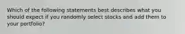 Which of the following statements best describes what you should expect if you randomly select stocks and add them to your portfolio?