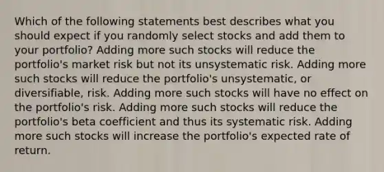 Which of the following statements best describes what you should expect if you randomly select stocks and add them to your portfolio? Adding more such stocks will reduce the portfolio's market risk but not its unsystematic risk. Adding more such stocks will reduce the portfolio's unsystematic, or diversifiable, risk. Adding more such stocks will have no effect on the portfolio's risk. Adding more such stocks will reduce the portfolio's beta coefficient and thus its systematic risk. Adding more such stocks will increase the portfolio's expected rate of return.