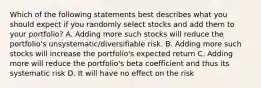 Which of the following statements best describes what you should expect if you randomly select stocks and add them to your portfolio? A. Adding more such stocks will reduce the portfolio's unsystematic/diversifiable risk. B. Adding more such stocks will increase the portfolio's expected return C. Adding more will reduce the portfolio's beta coefficient and thus its systematic risk D. It will have no effect on the risk