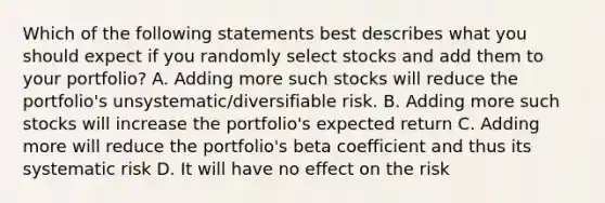 Which of the following statements best describes what you should expect if you randomly select stocks and add them to your portfolio? A. Adding more such stocks will reduce the portfolio's unsystematic/diversifiable risk. B. Adding more such stocks will increase the portfolio's expected return C. Adding more will reduce the portfolio's beta coefficient and thus its systematic risk D. It will have no effect on the risk