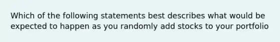 Which of the following statements best describes what would be expected to happen as you randomly add stocks to your portfolio