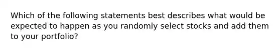 Which of the following statements best describes what would be expected to happen as you randomly select stocks and add them to your portfolio?