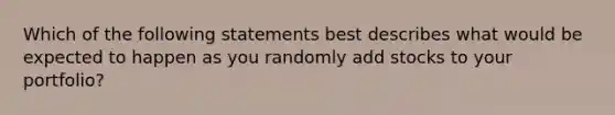 Which of the following statements best describes what would be expected to happen as you randomly add stocks to your portfolio?