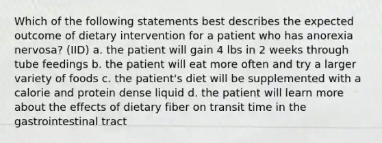 Which of the following statements best describes the expected outcome of dietary intervention for a patient who has anorexia nervosa? (IID) a. the patient will gain 4 lbs in 2 weeks through tube feedings b. the patient will eat more often and try a larger variety of foods c. the patient's diet will be supplemented with a calorie and protein dense liquid d. the patient will learn more about the effects of dietary fiber on transit time in the gastrointestinal tract