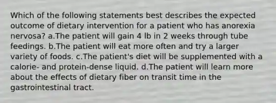 Which of the following statements best describes the expected outcome of dietary intervention for a patient who has anorexia nervosa? a.The patient will gain 4 lb in 2 weeks through tube feedings. b.The patient will eat more often and try a larger variety of foods. c.The patient's diet will be supplemented with a calorie- and protein-dense liquid. d.The patient will learn more about the effects of dietary fiber on transit time in the gastrointestinal tract.