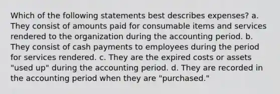 Which of the following statements best describes expenses? a. They consist of amounts paid for consumable items and services rendered to the organization during the accounting period. b. They consist of cash payments to employees during the period for services rendered. c. They are the expired costs or assets "used up" during the accounting period. d. They are recorded in the accounting period when they are "purchased."