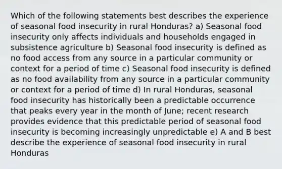 Which of the following statements best describes the experience of seasonal food insecurity in rural Honduras? a) Seasonal food insecurity only affects individuals and households engaged in subsistence agriculture b) Seasonal food insecurity is defined as no food access from any source in a particular community or context for a period of time c) Seasonal food insecurity is defined as no food availability from any source in a particular community or context for a period of time d) In rural Honduras, seasonal food insecurity has historically been a predictable occurrence that peaks every year in the month of June; recent research provides evidence that this predictable period of seasonal food insecurity is becoming increasingly unpredictable e) A and B best describe the experience of seasonal food insecurity in rural Honduras