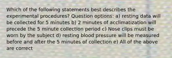 Which of the following statements best describes the experimental procedures? Question options: a) resting data will be collected for 5 minutes b) 2 minutes of acclimatization will precede the 5 minute collection period c) Nose clips must be worn by the subject d) resting blood pressure will be measured before and after the 5 minutes of collection e) All of the above are correct