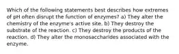 Which of the following statements best describes how extremes of pH often disrupt the function of enzymes? a) They alter the chemistry of the enzyme's active site. b) They destroy the substrate of the reaction. c) They destroy the products of the reaction. d) They alter the monosaccharides associated with the enzyme.