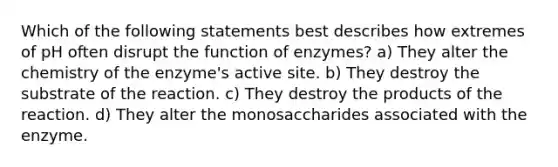 Which of the following statements best describes how extremes of pH often disrupt the function of enzymes? a) They alter the chemistry of the enzyme's active site. b) They destroy the substrate of the reaction. c) They destroy the products of the reaction. d) They alter the monosaccharides associated with the enzyme.