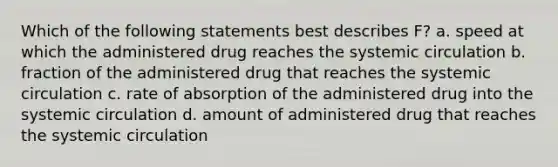 Which of the following statements best describes F? a. speed at which the administered drug reaches the systemic circulation b. fraction of the administered drug that reaches the systemic circulation c. rate of absorption of the administered drug into the systemic circulation d. amount of administered drug that reaches the systemic circulation