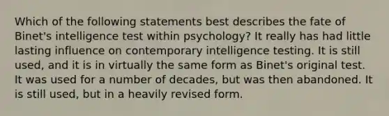 Which of the following statements best describes the fate of Binet's intelligence test within psychology? It really has had little lasting influence on contemporary intelligence testing. It is still used, and it is in virtually the same form as Binet's original test. It was used for a number of decades, but was then abandoned. It is still used, but in a heavily revised form.