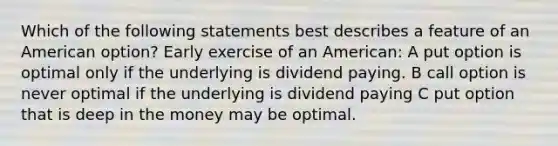 Which of the following statements best describes a feature of an American option? Early exercise of an American: A put option is optimal only if the underlying is dividend paying. B call option is never optimal if the underlying is dividend paying C put option that is deep in the money may be optimal.