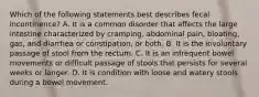 Which of the following statements best describes fecal incontinence? A. It is a common disorder that affects the large intestine characterized by cramping, abdominal pain, bloating, gas, and diarrhea or constipation, or both. B. It is the involuntary passage of stool from the rectum. C. It is an infrequent bowel movements or difficult passage of stools that persists for several weeks or longer. D. It is condition with loose and watery stools during a bowel movement.