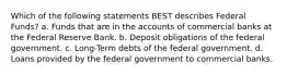 Which of the following statements BEST describes Federal Funds? a. Funds that are in the accounts of commercial banks at the Federal Reserve Bank. b. Deposit obligations of the federal government. c. Long-Term debts of the federal government. d. Loans provided by the federal government to commercial banks.