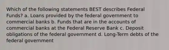 Which of the following statements BEST describes Federal Funds? a. Loans provided by the federal government to commercial banks b. Funds that are in the accounts of commercial banks at the Federal Reserve Bank c. Deposit obligations of the federal government d. Long-Term debts of the federal government