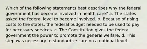 Which of the following statements best describes why the federal government has become involved in health care? a. The states asked the federal level to become involved. b. Because of rising costs to the states, <a href='https://www.questionai.com/knowledge/kS29NErBPI-the-federal-budget' class='anchor-knowledge'>the federal budget</a> needed to be used to pay for necessary services. c. The Constitution gives the federal government the power to promote the general welfare. d. This step was necessary to standardize care on a national level.