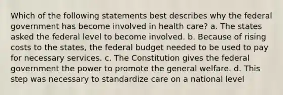 Which of the following statements best describes why the federal government has become involved in health care? a. The states asked the federal level to become involved. b. Because of rising costs to the states, the federal budget needed to be used to pay for necessary services. c. The Constitution gives the federal government the power to promote the general welfare. d. This step was necessary to standardize care on a national level