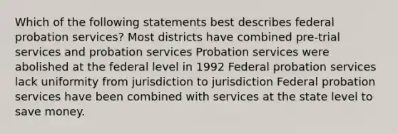 Which of the following statements best describes federal probation services? Most districts have combined pre-trial services and probation services Probation services were abolished at the federal level in 1992 Federal probation services lack uniformity from jurisdiction to jurisdiction Federal probation services have been combined with services at the state level to save money.