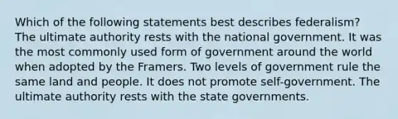 Which of the following statements best describes federalism? The ultimate authority rests with the national government. It was the most commonly used form of government around the world when adopted by the Framers. Two levels of government rule the same land and people. It does not promote self-government. The ultimate authority rests with the state governments.