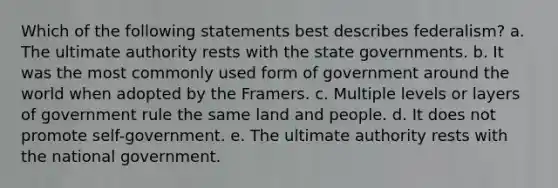 Which of the following statements best describes federalism? a. The ultimate authority rests with the state governments. b. It was the most commonly used form of government around the world when adopted by the Framers. c. Multiple levels or layers of government rule the same land and people. d. It does not promote self-government. e. The ultimate authority rests with the national government.