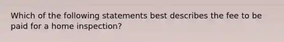 Which of the following statements best describes the fee to be paid for a home inspection?