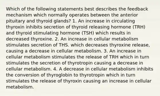 Which of the following statements best describes the feedback mechanism which normally operates between the anterior pituitary and thyroid glands? 1. An increase in circulating thyroxin inhibits secretion of thyroid releasing hormone (TRH) and thyroid stimulating hormone (TSH) which results in decreased thyroxine. 2. An increase in cellular metabolism stimulates secretion of THS. which decreases thyroxine release, causing a decrease in cellular metabolism. 3. An increase in cellular metabolism stimulates the release of TRH which in turn stimulates the secretion of thyrotropin causing a decrease in cellular metabolism. 4. A decrease in cellular metabolism inhibits the conversion of thyroglobin to thyrotropin which in turn stimulates the release of thyroxin causing an increase in cellular metabolism.